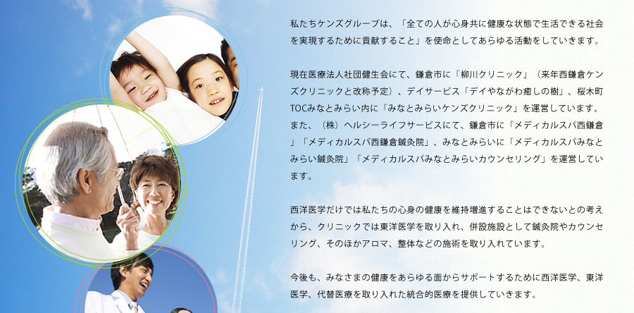私たちケンズグループは、「全ての人が心身共に健康な状態で生活できる社会を実現するために貢献すること」を使命としてあらゆる活動をしていきます。
現在医療法人社団健生会にて、鎌倉市に「柳川クリニック」（来年西鎌倉ケンズクリニックと改称予定）、デイサービス「デイやながわ癒しの樹」、桜木町TOCみなとみらい内に「みなとみらいケンズクリニック」を運営しています。
また、（株）ヘルシーライフサービスにて、鎌倉市に「メディカルスパ西鎌倉」「メディカルスパ西鎌倉鍼灸院」、みなとみらいに「メディカルスパみなとみらい鍼灸院」「メディカルスパみなとみらいカウンセリング」を運営しています。
西洋医学だけでは私たちの心身の健康を維持増進することはできないとの考えから、クリニックでは東洋医学を取り入れ、併設施設として鍼灸院やカウンセリング、そのほかアロマ、整体などの施術を取り入れています。
今後も、みなさまの健康をあらゆる面からサポートするために西洋医学、東洋医学、代替医療を取り入れた統合的医療を提供していきます。